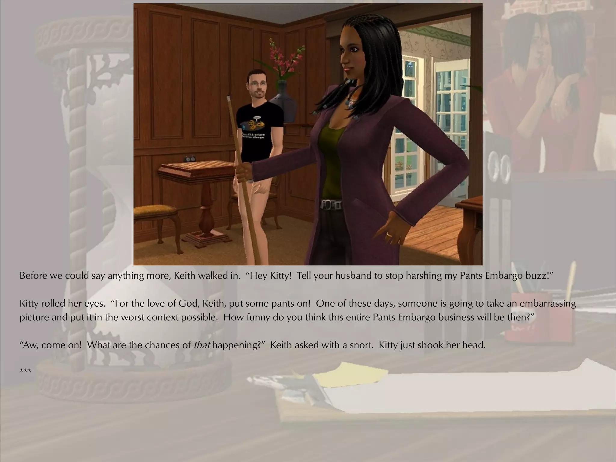 Before we could say anything more, Keith walked in. “Hey Kitty! Tell your husband to stop harshing my Pants Embargo buzz!”

Kitty rolled her eyes. “For the love of God, Keith, put some pants on! One of these days, someone is going to take an embarrassing
picture and put it in the worst context possible. How funny do you think this entire Pants Embargo business will be then?”

“Aw, come on! What are the chances of that happening?” Keith asked with a snort. Kitty just shook her head.

***
 