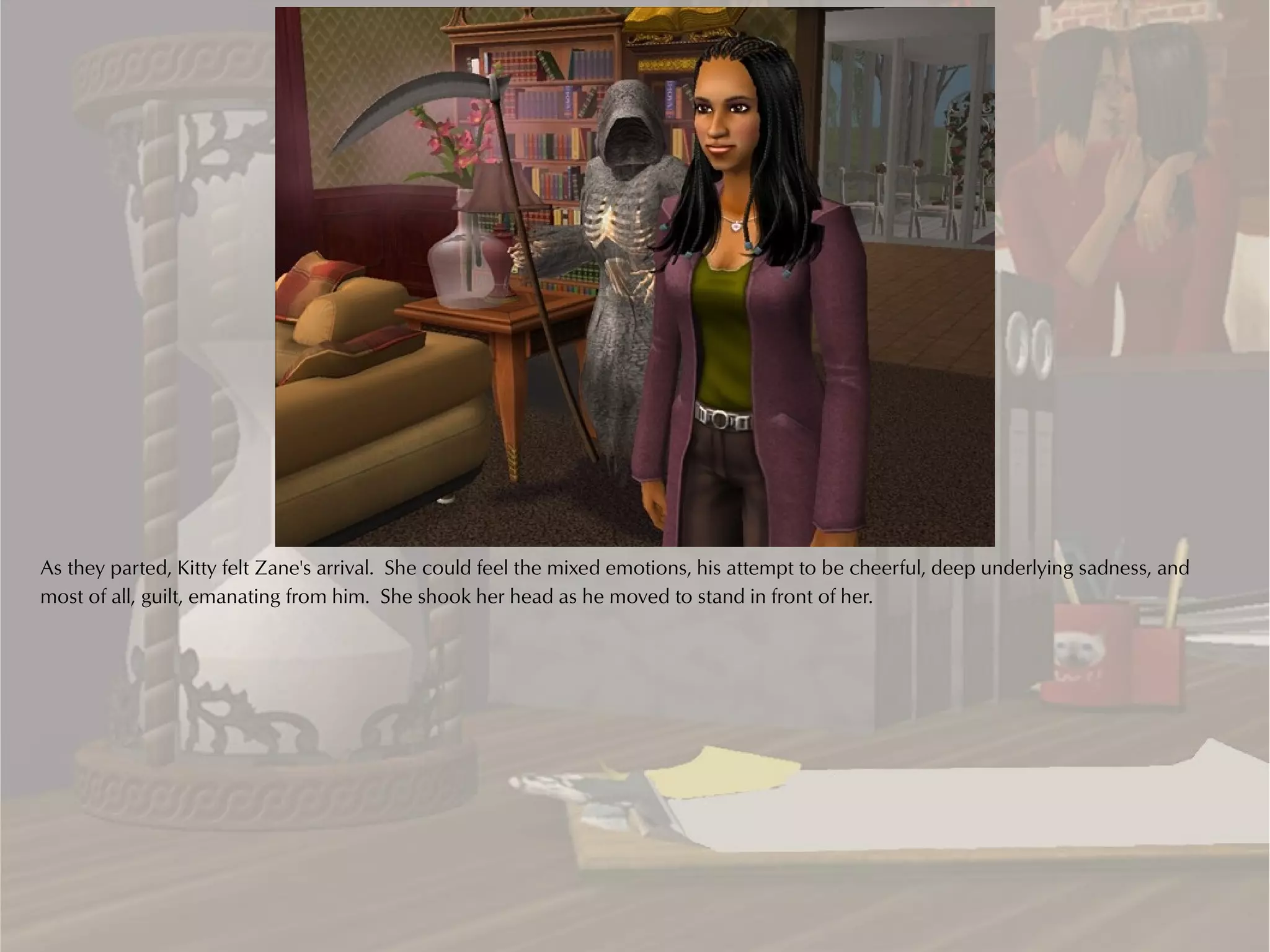 As they parted, Kitty felt Zane's arrival. She could feel the mixed emotions, his attempt to be cheerful, deep underlying sadness, and
most of all, guilt, emanating from him. She shook her head as he moved to stand in front of her.
 