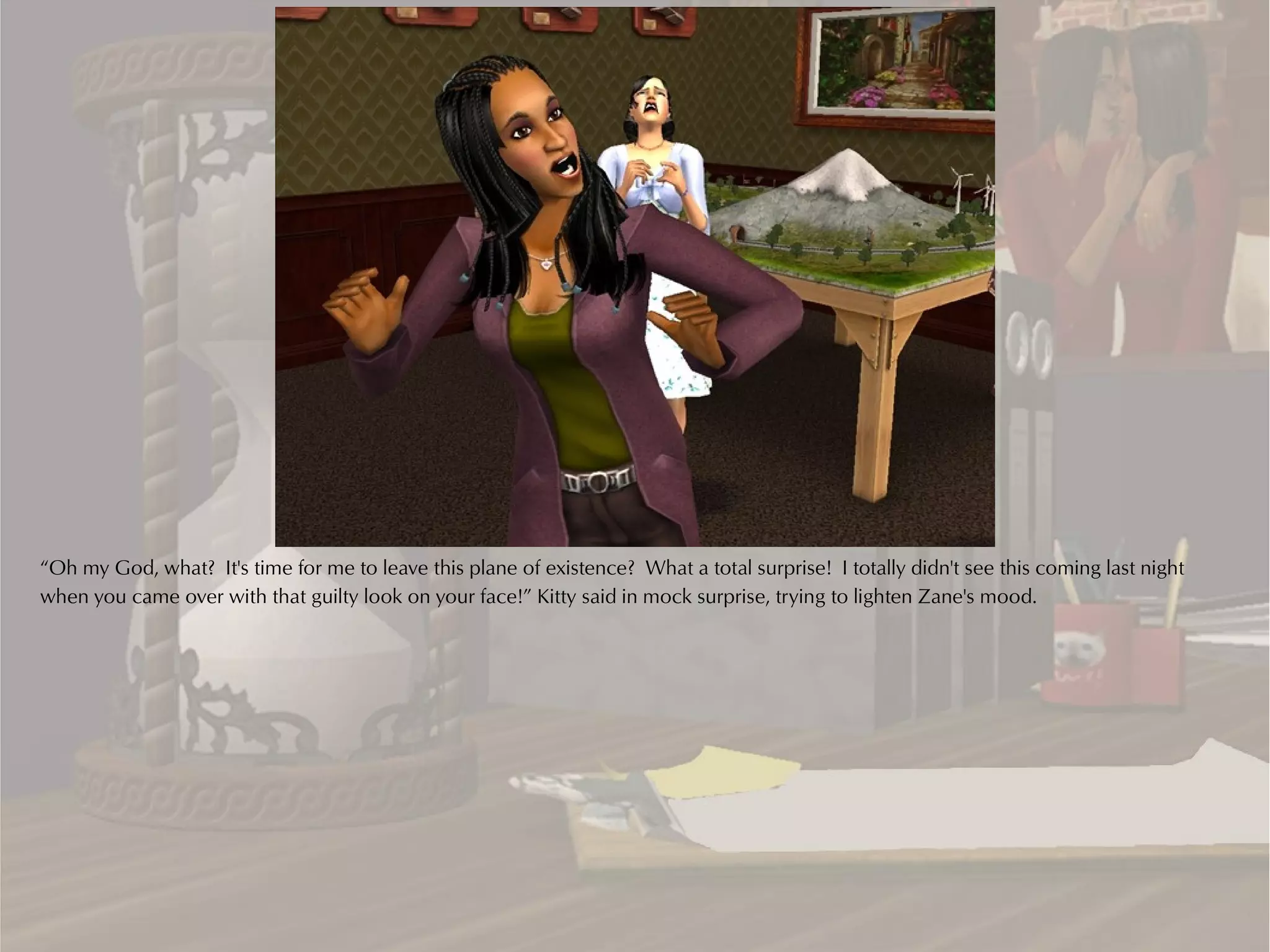 “Oh my God, what? It's time for me to leave this plane of existence? What a total surprise! I totally didn't see this coming last night
when you came over with that guilty look on your face!” Kitty said in mock surprise, trying to lighten Zane's mood.
 