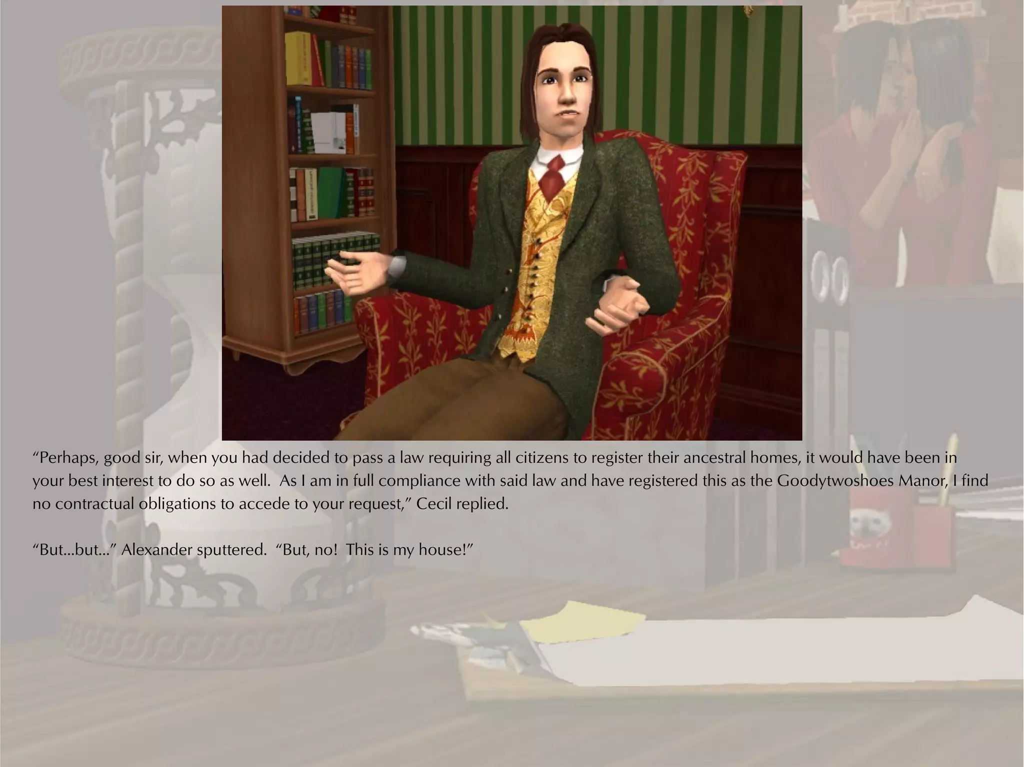 “Perhaps, good sir, when you had decided to pass a law requiring all citizens to register their ancestral homes, it would have been in
your best interest to do so as well. As I am in full compliance with said law and have registered this as the Goodytwoshoes Manor, I find
no contractual obligations to accede to your request,” Cecil replied.

“But...but...” Alexander sputtered. “But, no! This is my house!”
 