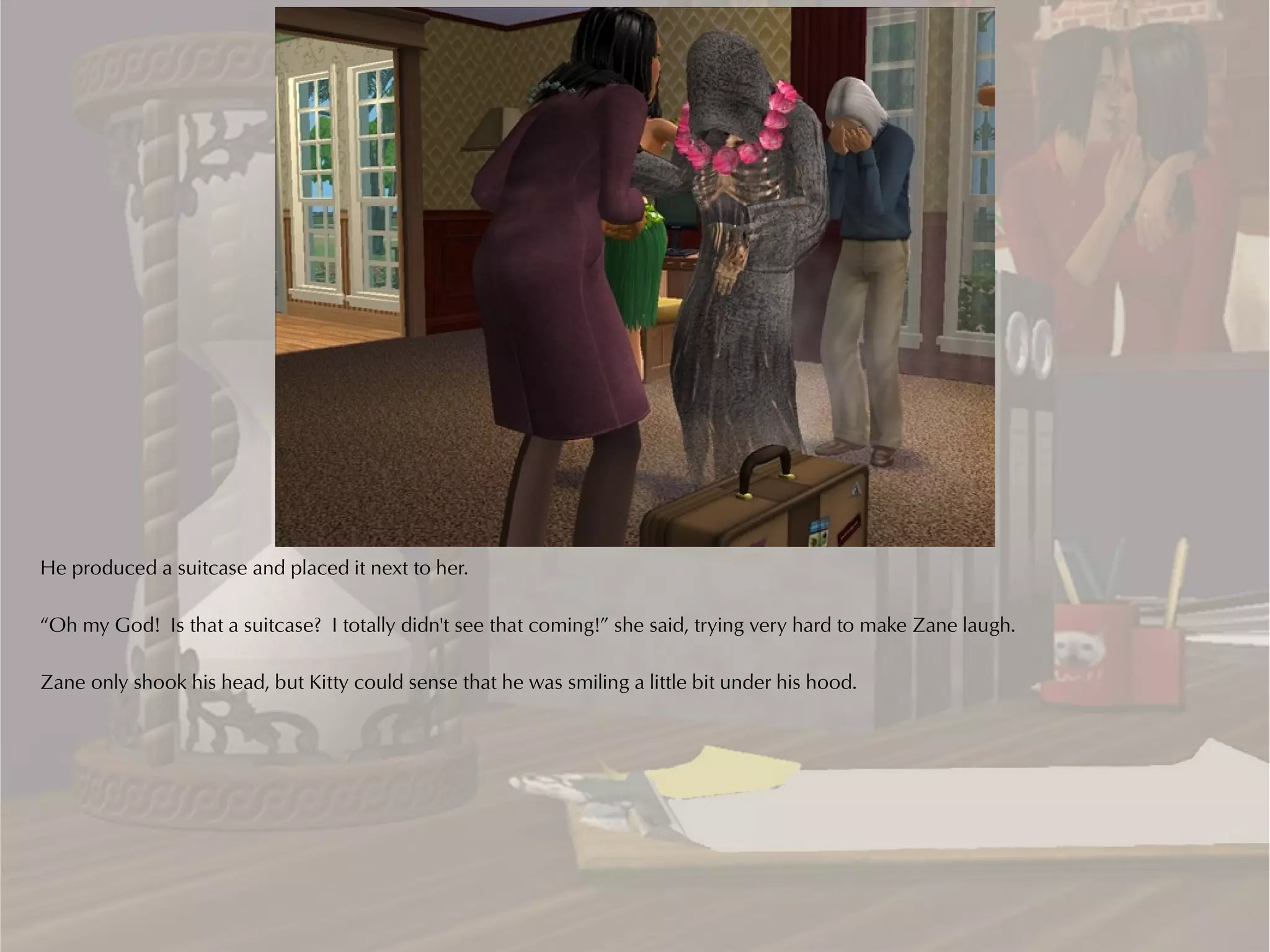 He produced a suitcase and placed it next to her.

“Oh my God! Is that a suitcase? I totally didn't see that coming!” she said, trying very hard to make Zane laugh.

Zane only shook his head, but Kitty could sense that he was smiling a little bit under his hood.
 