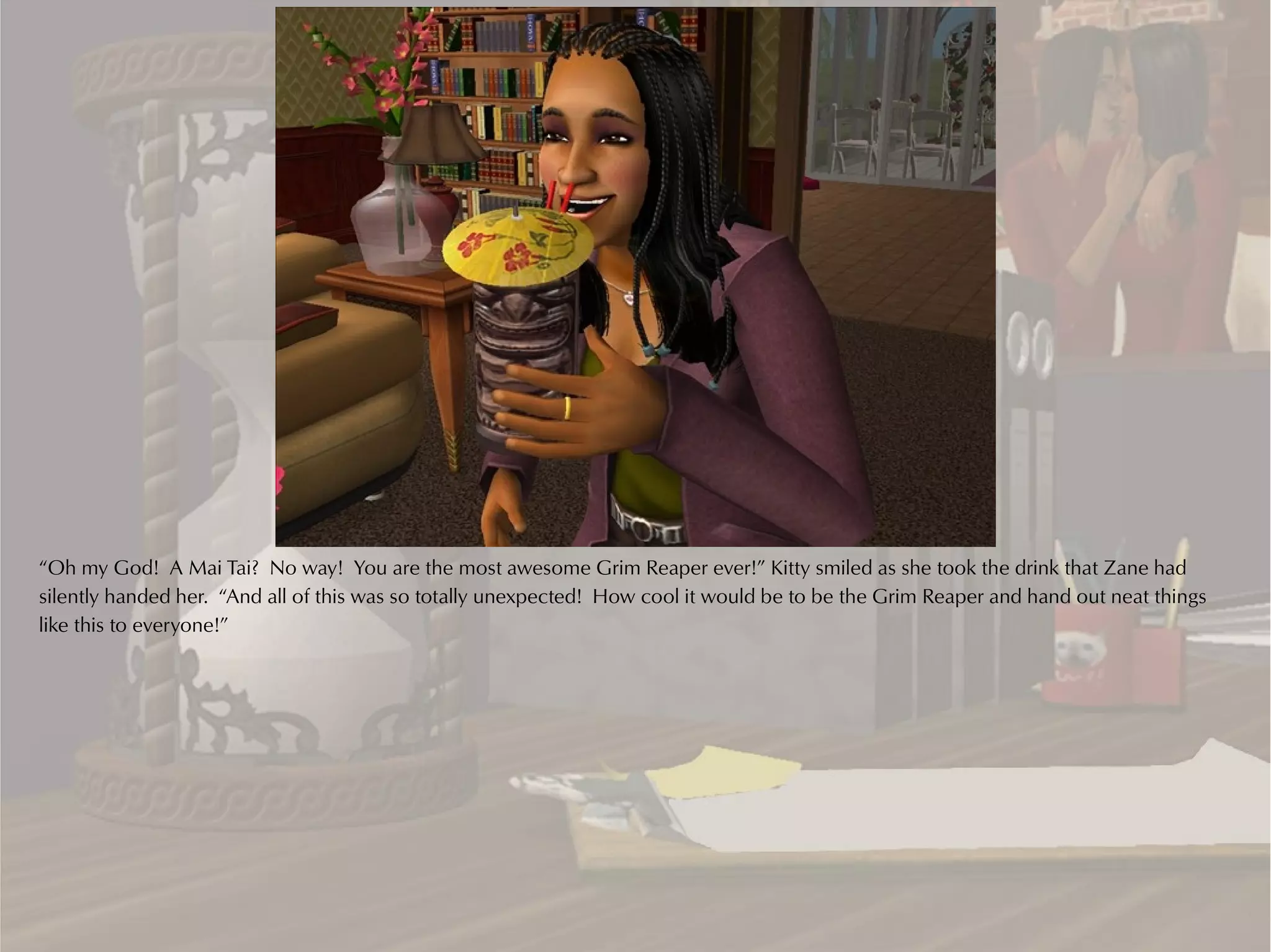 “Oh my God! A Mai Tai? No way! You are the most awesome Grim Reaper ever!” Kitty smiled as she took the drink that Zane had
silently handed her. “And all of this was so totally unexpected! How cool it would be to be the Grim Reaper and hand out neat things
like this to everyone!”
 