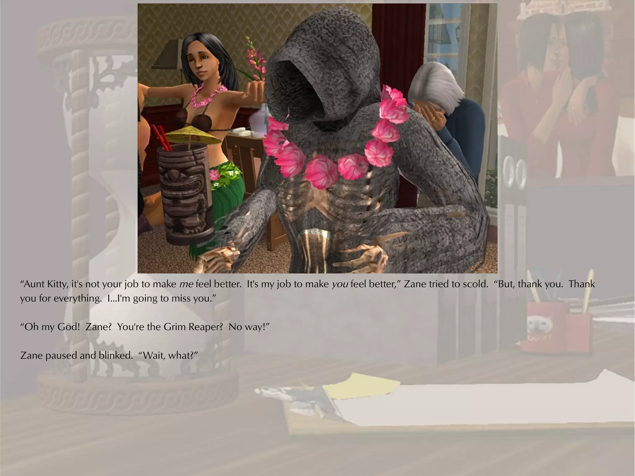 “Aunt Kitty, it's not your job to make me feel better. It's my job to make you feel better,” Zane tried to scold. “But, thank you. Thank
you for everything. I...I'm going to miss you.”

“Oh my God! Zane? You're the Grim Reaper? No way!”

Zane paused and blinked. “Wait, what?”
 