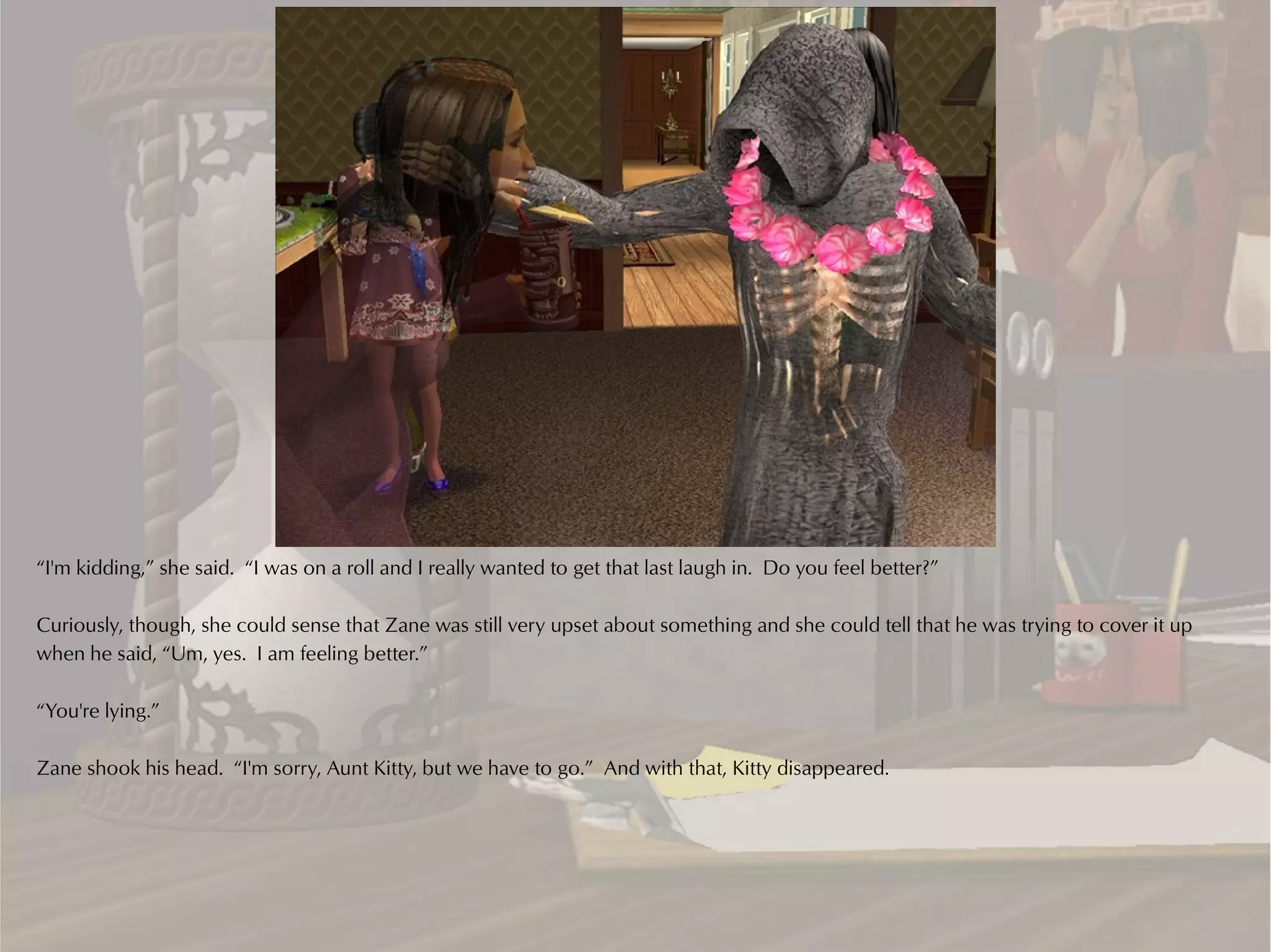 “I'm kidding,” she said. “I was on a roll and I really wanted to get that last laugh in. Do you feel better?”

Curiously, though, she could sense that Zane was still very upset about something and she could tell that he was trying to cover it up
when he said, “Um, yes. I am feeling better.”

“You're lying.”

Zane shook his head. “I'm sorry, Aunt Kitty, but we have to go.” And with that, Kitty disappeared.
 
