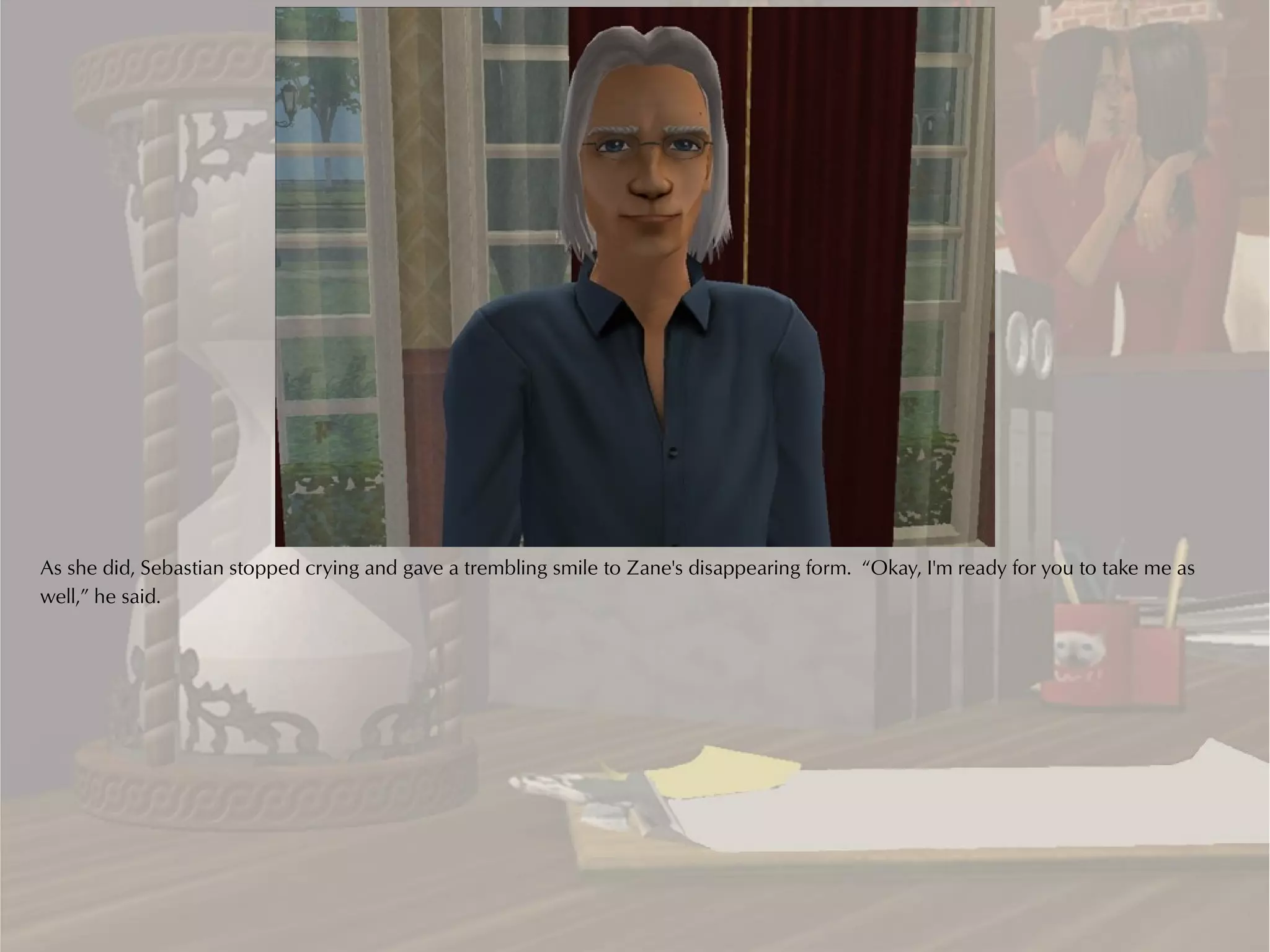 As she did, Sebastian stopped crying and gave a trembling smile to Zane's disappearing form. “Okay, I'm ready for you to take me as
well,” he said.
 