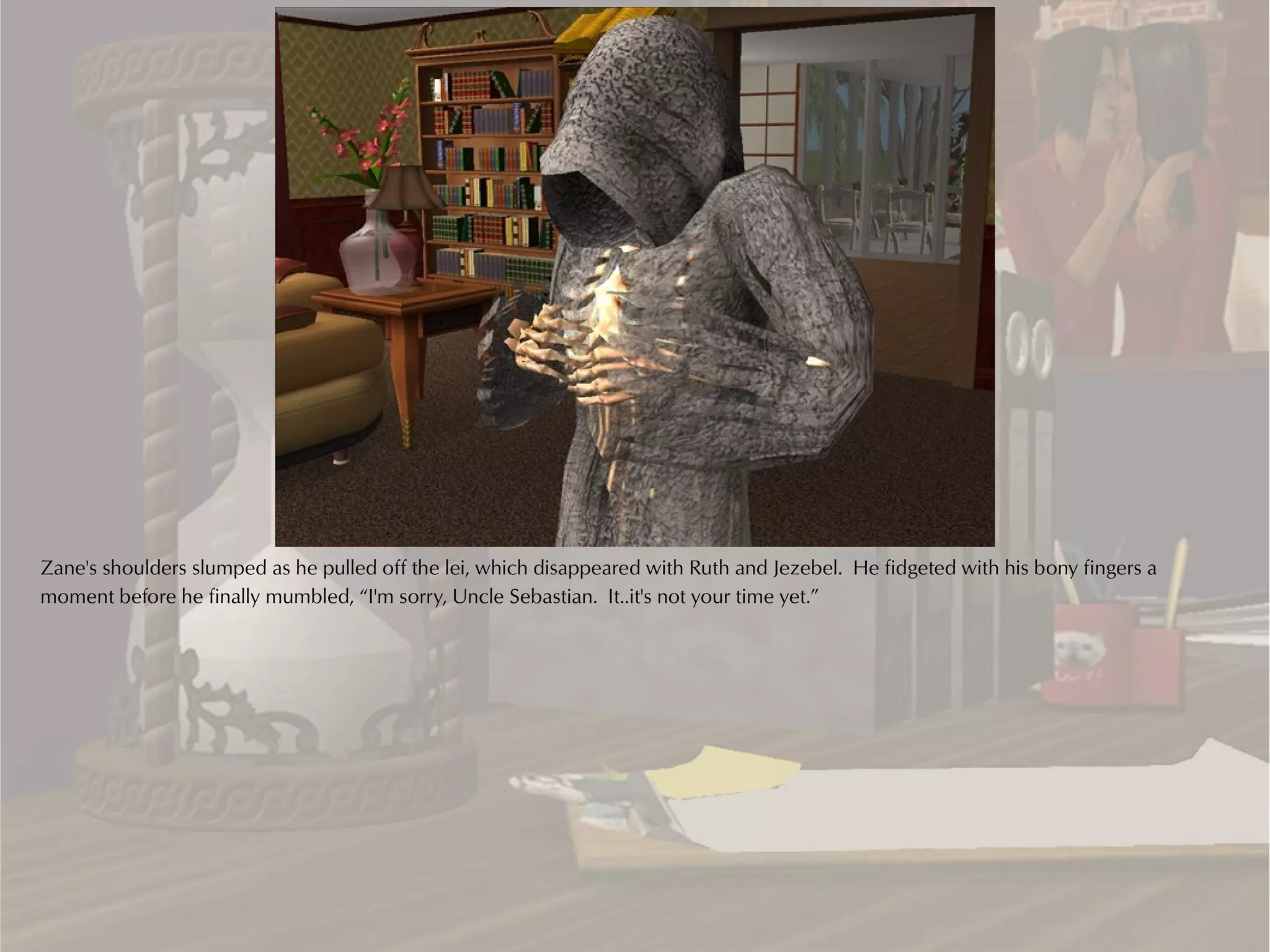 Zane's shoulders slumped as he pulled off the lei, which disappeared with Ruth and Jezebel. He fidgeted with his bony fingers a
moment before he finally mumbled, “I'm sorry, Uncle Sebastian. It..it's not your time yet.”
 