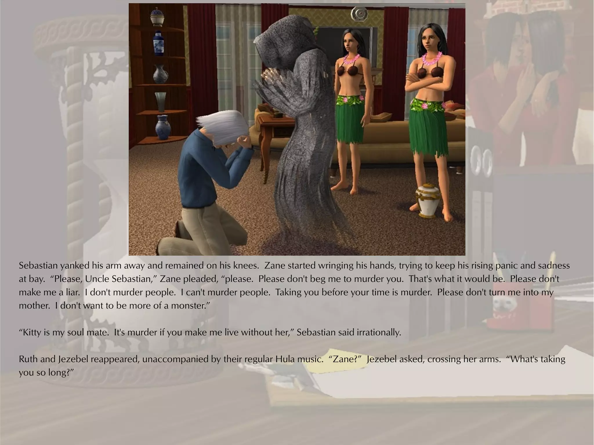 Sebastian yanked his arm away and remained on his knees. Zane started wringing his hands, trying to keep his rising panic and sadness
at bay. “Please, Uncle Sebastian,” Zane pleaded, “please. Please don't beg me to murder you. That's what it would be. Please don't
make me a liar. I don't murder people. I can't murder people. Taking you before your time is murder. Please don't turn me into my
mother. I don't want to be more of a monster.”

“Kitty is my soul mate. It's murder if you make me live without her,” Sebastian said irrationally.

Ruth and Jezebel reappeared, unaccompanied by their regular Hula music. “Zane?” Jezebel asked, crossing her arms. “What's taking
you so long?”
 