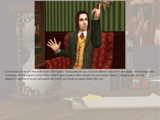Cecil continued on as if Alexander hadn't interrupted. “Fortunately for you, I am not without concern for your plight. Anticipating some
confusion with the registry of this home, I took it upon myself to delve deeply into your family's history. Though it was no small
expense, I was able to locate and register the home your family occupied before this one.”
 