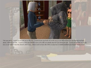 “No you aren't. I want you to look me in the eye. I want to see you look me in the eye as you tell me that you are leaving me here,
alone, without my wife. I want to stare into Death's eyes as he tells me plainly that he's just doing his job. I want you to look me in the
eye as you tell me that this doesn't affect you. I don't want to hear all of this as your face is hidden behind your hood. Look at me!”
 