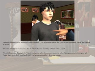 He stood miserably before Sebastian in his human form. “Uncle Sebastian, please don't turn me into my mother. Please don't beg me
to kill you.”

Sebastian poked Zane in the chest. “Say it. Tell me that you are willing to let me suffer. Say it!”

A tear trickled down Zane's cheek. “I don't want you to suffer. I never want anyone to suffer. Seeing you upset is tearing me up!
Please stop. I don't think I can handle this!” The last part was said in a desperate whisper.
 