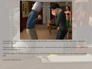 He pressed on. “Have you ever loved anyone so much that it feels like you would die if you had to live a single minute without her?
Have you? Do you?”

Zane covered his face with his hands. “She makes me feel alive. I..I almost feel human when I'm around her. She..she's my lifeline,” he
said in a barely audible voice.

“And living a single day without Kitty makes me feel dead. If you know love, then you know exactly how I feel.” Sebastian responded
sadly.

Guilt and hurt filled the room.
 
