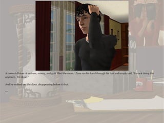 A powerful blow of sadness, misery, and guilt filled the room. Zane ran his hand through his hair and simply said, “I'm not doing this
anymore. I'm done.”

And he walked out the door, disappearing before it shut.

***
 