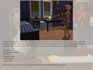 After she had taken a few steps in, she could tell at a quick glance that he wasn't in the room. Curiosity came over her and she took
another, slower, look around. She smiled slightly at the books piled on the nightstand next to the bed; it explained the holes on the
bookshelf in the living room. On his desk, she could see his clipboard and a few binders with names on the bindings:

*Devereaux
*Worthington-Landgraab
*Norrington
*Morgan/Fitzhugh
*Vetinari-Jacquet
*Legacy-Smith

On a small piece of paper, she saw a scribbled note with the words, “Mercator Isle” written upon it.
 