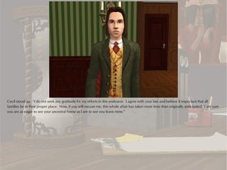 Cecil stood up. “I do not seek any gratitude for my efforts in this endeavor. I agree with your law and believe it important that all
families be in their proper place. Now, if you will excuse me, this whole affair has taken more time than originally anticipated. I am sure
you are as eager to see your ancestral home as I am to see you leave mine.”
 