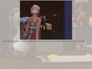 She rushed through the door and she managed, just in time, to stop herself as she saw Zane stand up with his hourglass in his hand.
 