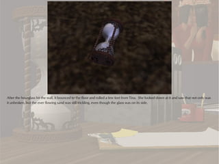 After the hourglass hit the wall, it bounced to the floor and rolled a few feet from Tina. She looked down at it and saw that not only was
it unbroken, but the ever flowing sand was still trickling, even though the glass was on its side.
 