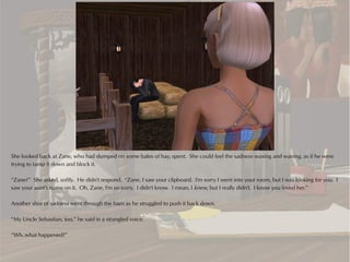 She looked back at Zane, who had slumped on some bales of hay, spent. She could feel the sadness waxing and waning, as if he were
trying to tamp it down and block it.

“Zane?” She asked, softly. He didn't respond. “Zane, I saw your clipboard. I'm sorry I went into your room, but I was looking for you. I
saw your aunt's name on it. Oh, Zane, I'm so sorry. I didn't know. I mean, I knew, but I really didn't. I know you loved her.”

Another shot of sadness went through the barn as he struggled to push it back down.

“My Uncle Sebastian, too,” he said in a strangled voice.

“Wh..what happened?”
 