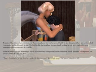 Tina closed the distance between the two of them and gathered him into her arms. She felt his arm slide around her waist as she rocked
him, running her hand through his hair. She held him like that for a long time, continually stroking his hair or the back of his neck
making soft, comforting noises all the while.

Eventually he stopped and the feeling of hurt in the air subsided as he gained control over himself and his emotions. Tina tightened her
arm around him, holding him close.

“Zane,” she said after he was silent for a while. He didn't respond. “Zane, look at me.” He heaved a shuddery sigh.
 