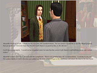 Alexander stood up as well. “I thank you for your time, Mr. Goodytwoshoes. You are correct; I would like to see this alleged property
that you spoke of. I sincerely hope that this new Goth Manor is as grand as this, er, the old one.”

Cecil's lips curved slightly. “I would not be misspoken were I to state that the current Goth Manor is well befitting one of your current
station.”

Alexander smiled widely back, pleased with the compliment. “That is very good to hear, Mr. Goodytwoshoes. Good day to you, sir.”
He nodded slightly in Cecil’s direction and walked out the door, anxious to get to the courthouse and obtain the deed to his new home.
 