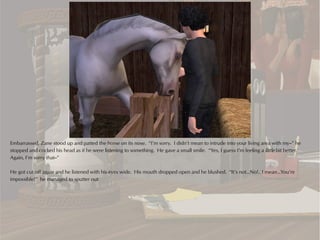 Embarrassed, Zane stood up and patted the horse on its nose. “I’m sorry. I didn’t mean to intrude into your living area with my--” he
stopped and cocked his head as if he were listening to something. He gave a small smile. “Yes, I guess I’m feeling a little bit better.
Again, I’m sorry that--”

He got cut off again and he listened with his eyes wide. His mouth dropped open and he blushed. “It’s not…No!…I mean…You’re
impossible!” he managed to sputter out.
 