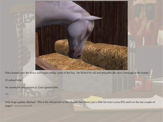 Palus leaned over the fence and began eating some of the hay. He flicked his tail and telepathically sent a message to his master.

It’s about time.

He snorted in amusement as Zane ignored him.

***

Holy huge update, Batman! This is the official end of the chapter, but there's just a little bit more (sorta BTS stuff) on the last couple of
pages! ---------------------------->
 