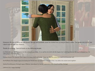 However, the two of them are still friends, though he'll probably never be invited over as long as Mary is alive. I've gotten rid of ACR, but
I don't want to take any chances.

Thanks for reading. Special thanks to the following people:

Liz/Tribebohemian (The Norringtons) for the continued use of Kitty. I'm so sad that she had to die this chapter, but I really hope that you like how it all played out. I'm
really going to miss those two.

Professor Butters (The Squeaky Clean Legacy) for Lytton, Cecil, and Cecilia. I hope you liked the Lytton/Mary and Cecil/Alexander stuff.

De/FireFlower (The Morgan Legacy) for having your Simself show up everywhere. Because of her, I was able to tie certain events together!

Marina/Smoothiequeen (Fitzhugh Legacy/Villainous Apocalypse) for the brief appearance of her Simself and Rhys Fitzhugh.

Until next time, Happy Simming!
 