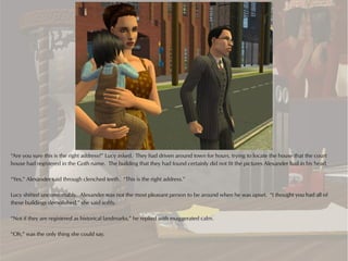 “Are you sure this is the right address?” Lucy asked. They had driven around town for hours, trying to locate the house that the court
house had registered in the Goth name. The building that they had found certainly did not fit the pictures Alexander had in his head.

“Yes,” Alexander said through clenched teeth. “This is the right address.”

Lucy shifted uncomfortably. Alexander was not the most pleasant person to be around when he was upset. “I thought you had all of
these buildings demolished,” she said softly.

“Not if they are registered as historical landmarks,” he replied with exaggerated calm.

“Oh,” was the only thing she could say.
 