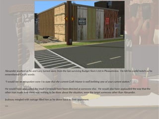 Alexander seethed as he and Lucy turned away from the last surviving Budget Slum Unit in Pleasantview. He felt his eyelid twitch as he
remembered Cecil's words:

“I would not be misspoken were I to state that the current Goth Manor is well befitting one of your current station.”

He would have applauded the insult if it would have been directed at someone else. He would also have applauded the way that the
other man made sure there was nothing to be done about the situation, were the target someone other than Alexander.

Jealousy mingled with outrage filled him as he drove back to their apartment.

***
 