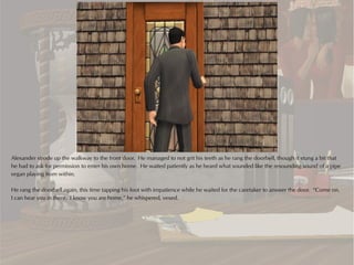 Alexander strode up the walkway to the front door. He managed to not grit his teeth as he rang the doorbell, though it stung a bit that
he had to ask for permission to enter his own home. He waited patiently as he heard what sounded like the resounding sound of a pipe
organ playing from within.

He rang the doorbell again, this time tapping his foot with impatience while he waited for the caretaker to answer the door. “Come on.
I can hear you in there. I know you are home,” he whispered, vexed.
 