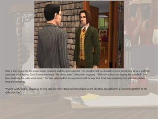 After a few moments, the organ music stopped and the door opened. He straightened his shoulders as he stood face to face with the
caretaker of his home, Cecil Goodytwoshoes. “It's about time!” Alexander snapped. “Didn't you hear me ringing the doorbell? I've
been out here for quite some time.” He was prepared for an argument until he saw that Cecil was regarding him with completely
neutral expression.

“Mayor Goth, might I inquire as to why you are here? Your insistent ringing of the doorbell has not been a welcome addition to my
daily practice.”
 