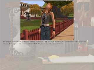 She stopped on the sidewalk by the gate entrance and heaved a sigh. She really liked Rose, but sometimes she felt very insecure
because she was poor while Rose was rather well off. She had no idea what Rose saw in her.
 