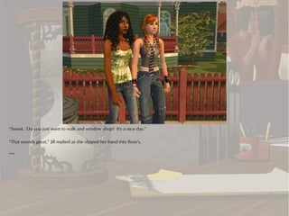 “Sweet. Do you just want to walk and window shop? It's a nice day.”

“That sounds great,” Jill replied as she slipped her hand into Rose's.

***
 