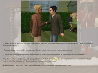 “Gilbert! Holy cow, when did you come back to town?” Malcolm greeted his old friend from Bluewater Village. Gilbert Jacquet shook
Malcolm's hand eagerly.

“Cassidy and I just moved back a few days ago,” the dark haired man beamed. Malcolm grinned back.

“Cassidy, eh? I see there was someone who managed to finally tie you down judging by the wedding ring you're wearing.”

“Yep. I see you're wearing one as well. Congratulations to the both of us, I'd say. Belated congratulations on being able to adopt a
child as well. That is, of course, if the young woman behind us is indeed yours.”

Malcolm smiled. “Yeah, that's Karen. Who would have thought that I would have been a father, hey?”
 