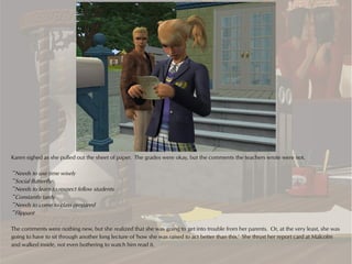 Karen sighed as she pulled out the sheet of paper. The grades were okay, but the comments the teachers wrote were not.

~Needs to use time wisely
~Social Butterfly
~Needs to learn to respect fellow students
~Constantly tardy
~Needs to come to class prepared
~Flippant

The comments were nothing new, but she realized that she was going to get into trouble from her parents. Or, at the very least, she was
going to have to sit through another long lecture of 'how she was raised to act better than this.' She thrust her report card at Malcolm
and walked inside, not even bothering to watch him read it.
 