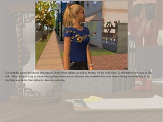 The next day Karen decided to skip school. Both of her fathers, as well as Peyton, left for work early, so she didn't even need to play
sick. After taking as long as she wanted getting showered and dressed, she strolled down main street looking for something to do.
Anything was better than sitting in class on a nice day.
 