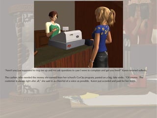 “Aren't you just supposed to ring me up and not ask questions in case I were to complain and get you fired?” Karen retorted sullenly.

The cashier, who needed the money she earned from her school's Co-Op program, pasted on a big, fake smile. “Of course. The
customer is always right after all,” she said in as cheerful of a voice as possible. Karen just scowled and paid for her items.
 