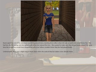 Karen spent the rest of the afternoon wandering around town, ducking down alleys when she saw an adult who would know her. She
had fun, she felt daring, and she sighed sadly when she noticed the time. She wanted to make sure that she got home around the same
time the school bus would have dropped her off so her fathers wouldn't know that she had played hooky.

Unfortunately, there was a slight snag in those plans when she noticed that her fathers were already home.
 