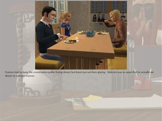 Frances tried to keep the conversation polite during dinner, but Karen just sat there glaring. Malcolm was so upset that he actually ate
dinner in a proper manner.
 