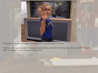 “Oh whatever! Do you honestly believe that bullshit line? You're just doing it to be mean!”

“Watch your language, young lady! No daughter of mine will have a foul mouth. Not if she knows what's good for her!” Malcolm
yelled. “If you keep it up, your punishment will be worse!”
 