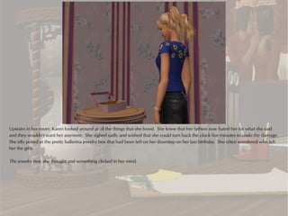 Upstairs in her room, Karen looked around at all the things that she loved. She knew that her fathers now hated her for what she said
and they wouldn't want her anymore. She sighed sadly and wished that she could turn back the clock five minutes to undo the damage.
She idly poked at the pretty ballerina jewelry box that had been left on her doorstep on her last birthday. She often wondered who left
her the gifts.

The jewelry box, she thought and something clicked in her mind.
 