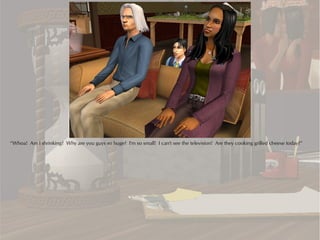 “Whoa! Am I shrinking? Why are you guys so huge? I'm so small! I can't see the television! Are they cooking grilled cheese today?”
 