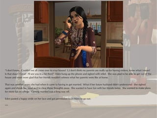 “I don't know. Couldn't we all come over to your house? I..I don't think my parents are really up for having visitors, know what I mean?
Is that okay? Great! I'll see you in a bit then!” Eden hung up the phone and sighed with relief. She was glad to be able to get out of the
house and even more glad that her friends wouldn't witness what her parents were like at home.

That was another worry she had when it came to having to get married. What if her future husband didn't understand? She sighed
again and shook her head as if to clear those thoughts away. She wanted to have fun with her friends today. She wanted to make plans
for more fun in college. Getting married was a long way off.

Eden pasted a happy smile on her face and got permission from Mary to go out.

***
 