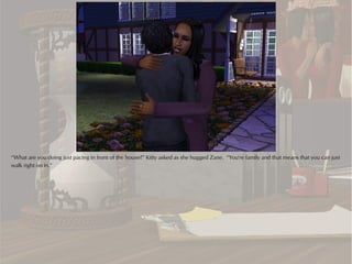 “What are you doing just pacing in front of the house?” Kitty asked as she hugged Zane. “You're family and that means that you can just
walk right on in.”
 