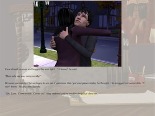 Zane closed his eyes and hugged his aunt tight. “I..I know,” he said.

“Then why are you being so silly?”

Because you wouldn't be so happy to see me if you knew that I got your papers today, he thought. He shrugged uncomfortably. “I
don't know,” he answered lamely.

“Oh, Zane. Come inside. Come on!” Kitty ordered and he couldn't help but obey her.
 