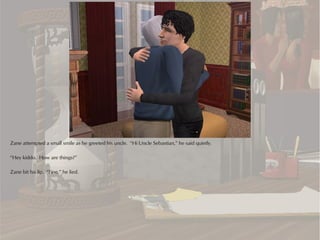 Zane attempted a small smile as he greeted his uncle. “Hi Uncle Sebastian,” he said quietly.

“Hey kiddo. How are things?”

Zane bit his lip. “Fine,” he lied.
 