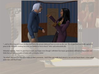 “...and so then Ang promised me that she'll have the picture delivered here as soon as she can. I'm so glad that you finally agreed to
pose in the Victorian clothing because you looked so hot in them!” Kitty said enthusiastically.

Sebastian sighed. “Well, I'm glad that it made you happy even though I still think that future generations will look at the picture and
think that we were a couple of freaks with a costume fetish.”

“So what? We won't be around to listen to their comments. And if they get really loud about it, we can just haunt them! A few soiled
pants later and they'll stop.”
 