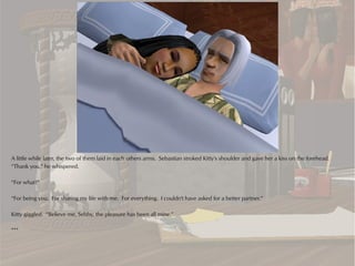 A little while later, the two of them laid in each others arms. Sebastian stroked Kitty's shoulder and gave her a kiss on the forehead.
“Thank you,” he whispered.

“For what?”

“For being you. For sharing my life with me. For everything. I couldn't have asked for a better partner.”

Kitty giggled. “Believe me, Sebby, the pleasure has been all mine.”

***
 