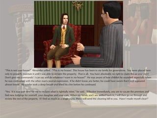 “This is not your house!” Alexander yelled. “This is my house! This house has been in my family for generations. You were placed here
only to properly maintain it until I was able to reclaim the property. That is all. You have absolutely no right to claim this as your own!
Don't give me commands! I can say and do whatever I want in my house!” He was aware of how childish he sounded, especially when
he was confronted with the other man's neutral expression. If he didn't know any better, he could have sworn that Cecil appeared
almost bored. Alexander took a deep breath and lifted his chin before he continued.

“Yes. It is way past time for me to reclaim what is rightfully mine,” he said. “Effective immediately, you are to vacate the premises and
find new lodgings for yourself, your daughter and your cats. When my family and I are settled back in, I will then go on through and
review the rest of the property. If I find so much as a single mess, then I will send the cleaning bill to you. Have I made myself clear?”
 