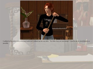 I walked to the other end of the pool table and chalked up my cue stick. “So, Kitty, how are you doing?” I tried to ask as nonchalantly as
possible.
 