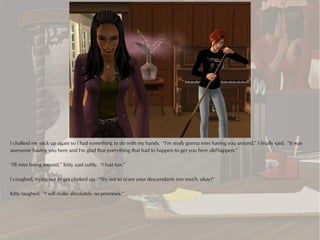 I chalked my stick up again so I had something to do with my hands. “I'm really gonna miss having you around,” I finally said. “It was
awesome having you here and I'm glad that everything that had to happen to get you here did happen.”

“I'll miss being around,” Kitty said softly. “I had fun.”

I coughed, trying not to get choked up. “Try not to scare your descendants too much, okay?”

Kitty laughed. “I will make absolutely no promises.”
 